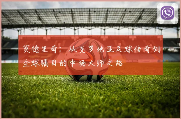 莫德里奇：从克罗地亚足球传奇到全球瞩目的中场大师之路