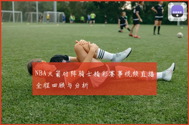 NBA火箭对阵骑士精彩赛事视频直播全程回顾与分析