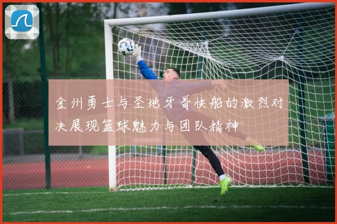 金州勇士与圣地牙哥快船的激烈对决展现篮球魅力与团队精神