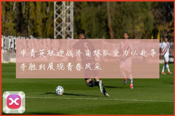 中青英联迎战济南球队全力以赴争夺胜利展现青春风采