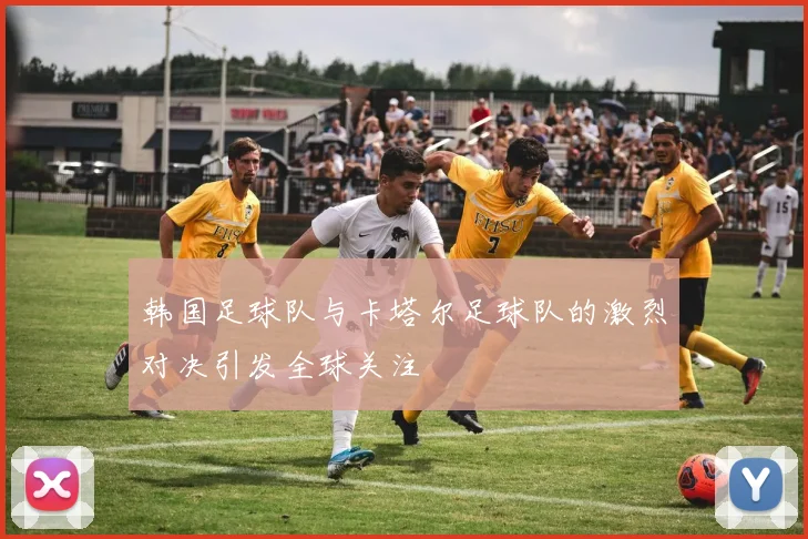 韩国足球队与卡塔尔足球队的激烈对决引发全球关注