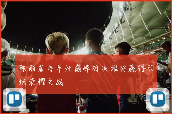 陈雨菲与辛杜巅峰对决谁将赢得羽坛荣耀之战