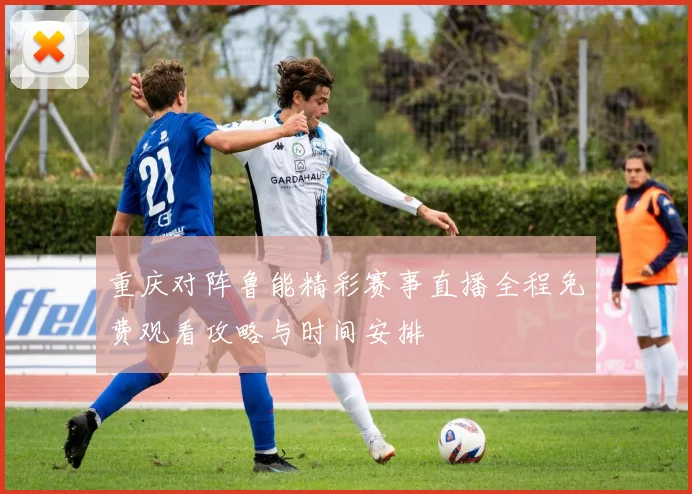 重庆对阵鲁能精彩赛事直播全程免费观看攻略与时间安排
