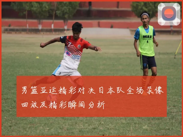 男篮亚运精彩对决日本队全场录像回放及精彩瞬间分析