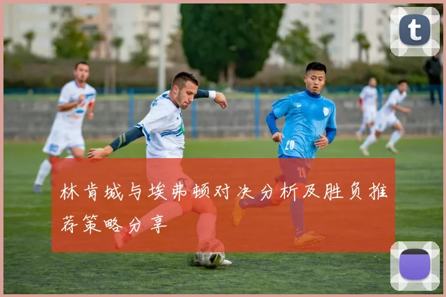 林肯城与埃弗顿对决分析及胜负推荐策略分享