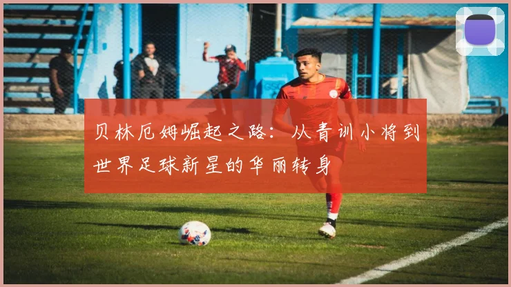 贝林厄姆崛起之路：从青训小将到世界足球新星的华丽转身