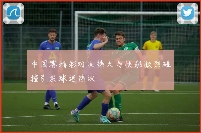 中国赛精彩对决热火与快船激烈碰撞引发球迷热议