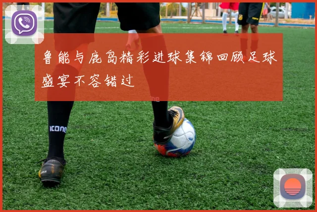 鲁能与鹿岛精彩进球集锦回顾足球盛宴不容错过