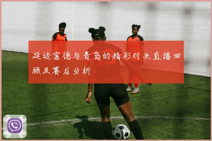 延边富德与青岛的精彩对决直播回顾及赛后分析