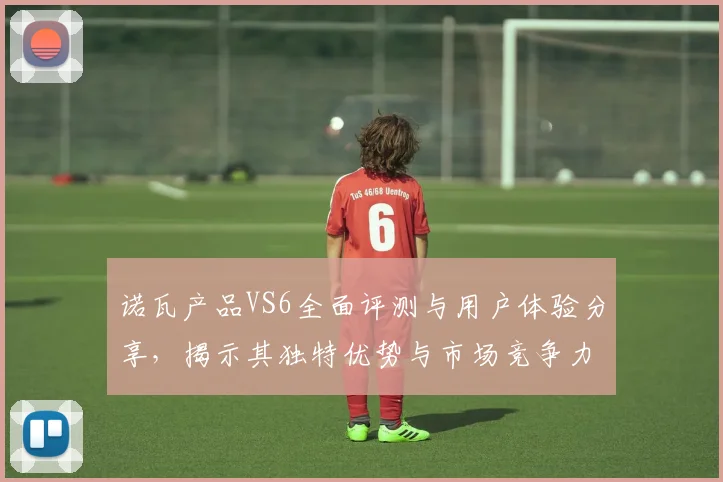 诺瓦产品VS6全面评测与用户体验分享，揭示其独特优势与市场竞争力
