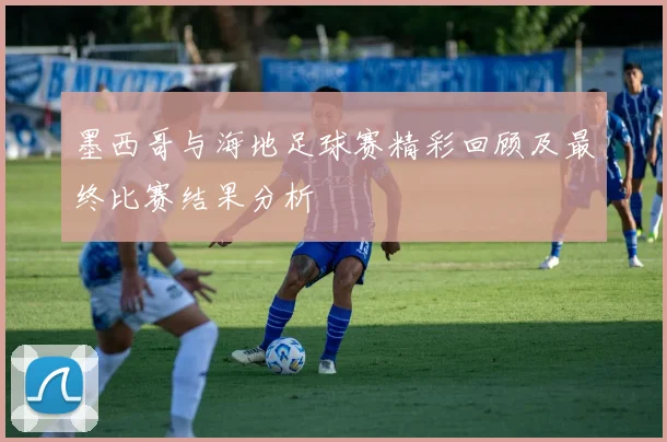 墨西哥与海地足球赛精彩回顾及最终比赛结果分析