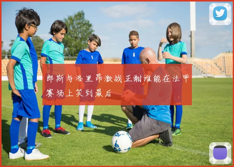 郎斯与洛里昂激战正酣谁能在法甲赛场上笑到最后