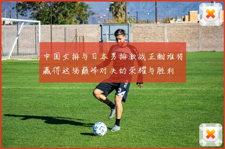 中国女排与日本男排激战正酣谁将赢得这场巅峰对决的荣耀与胜利