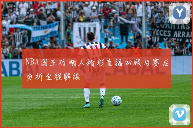 NBA国王对湖人精彩直播回顾与赛后分析全程解读