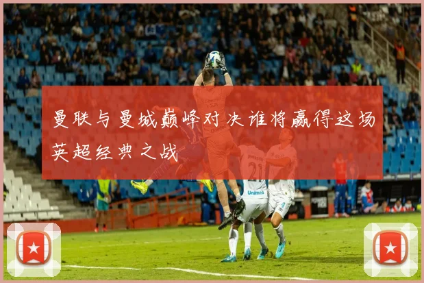 曼联与曼城巅峰对决谁将赢得这场英超经典之战