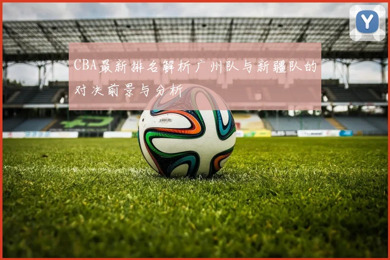 CBA最新排名解析广州队与新疆队的对决前景与分析