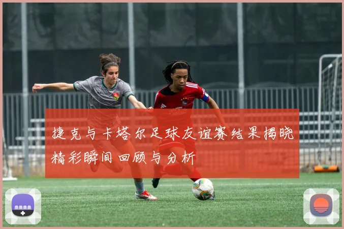 捷克与卡塔尔足球友谊赛结果揭晓精彩瞬间回顾与分析