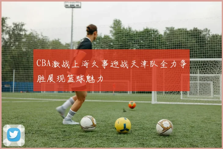 CBA激战上海久事迎战天津队全力争胜展现篮球魅力