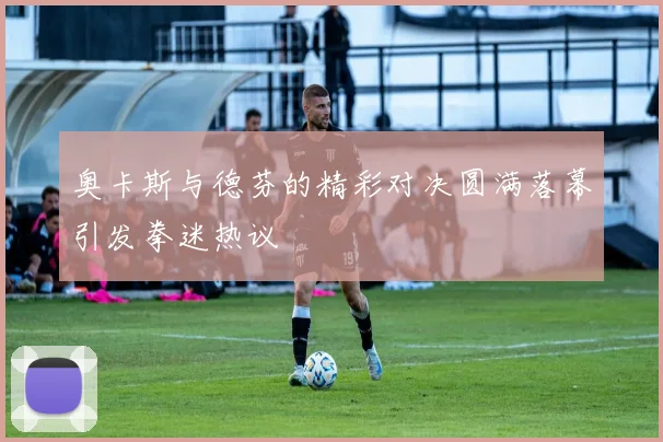 奥卡斯与德芬的精彩对决圆满落幕引发拳迷热议