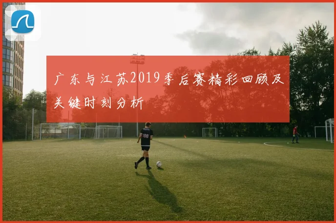 广东与江苏2019季后赛精彩回顾及关键时刻分析