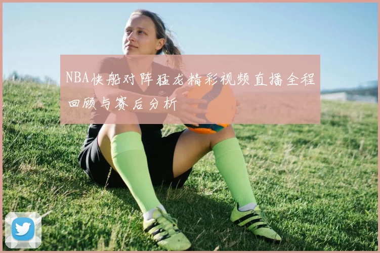 NBA快船对阵猛龙精彩视频直播全程回顾与赛后分析