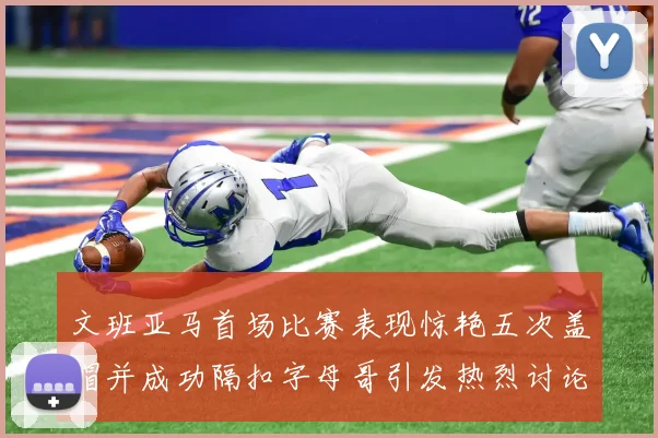 文班亚马首场比赛表现惊艳五次盖帽并成功隔扣字母哥引发热烈讨论
