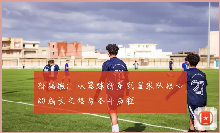 孙铭徽：从篮球新星到国家队核心的成长之路与奋斗历程