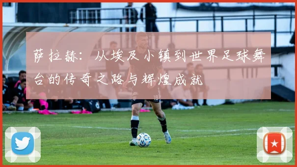 萨拉赫：从埃及小镇到世界足球舞台的传奇之路与辉煌成就