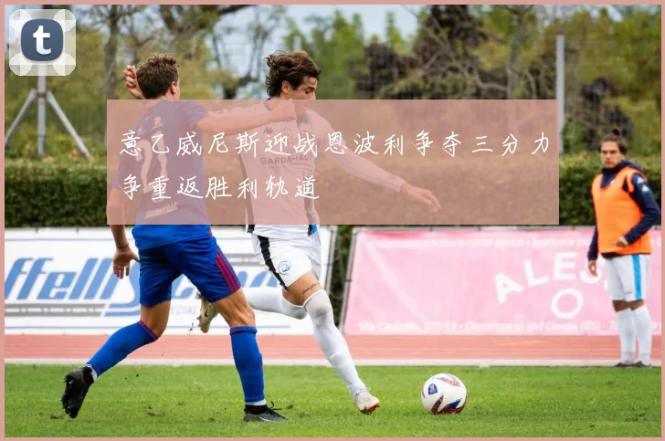 意乙威尼斯迎战恩波利争夺三分力争重返胜利轨道