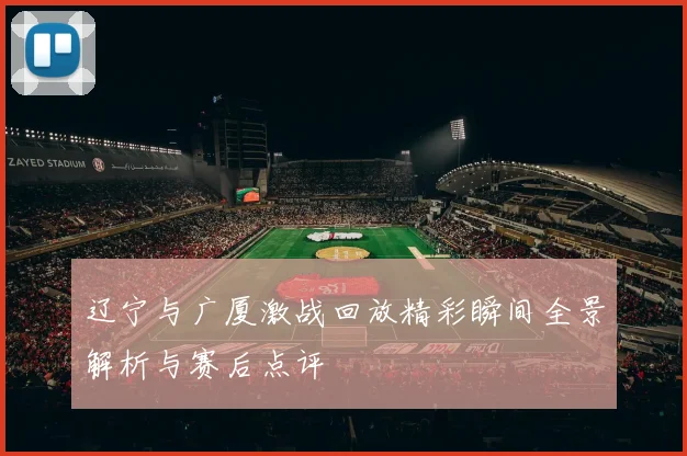 辽宁与广厦激战回放精彩瞬间全景解析与赛后点评