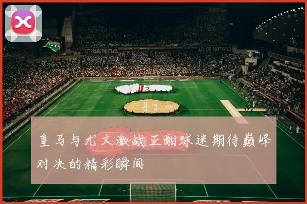 皇马与尤文激战正酣球迷期待巅峰对决的精彩瞬间